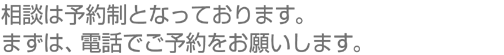 相談は予約制となっております。まずは、電話でご予約をお願いします。